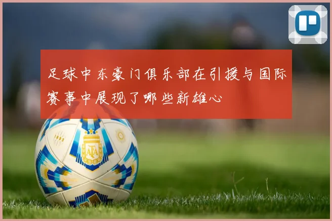 足球中东豪门俱乐部在引援与国际赛事中展现了哪些新雄心