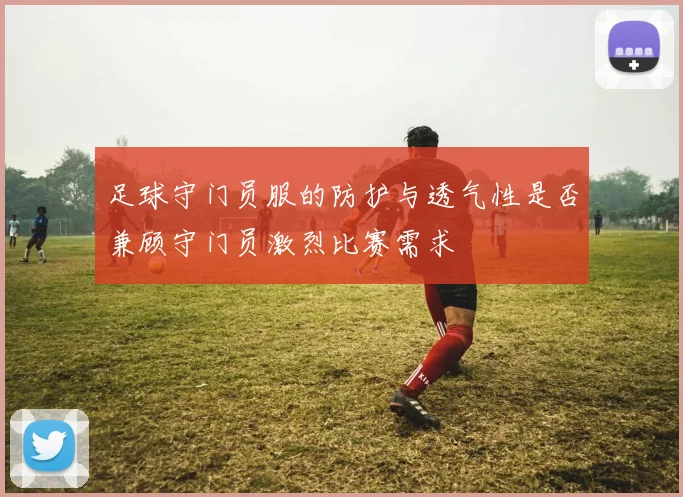 足球守门员服的防护与透气性是否兼顾守门员激烈比赛需求